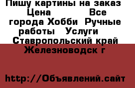 Пишу картины на заказ › Цена ­ 6 000 - Все города Хобби. Ручные работы » Услуги   . Ставропольский край,Железноводск г.